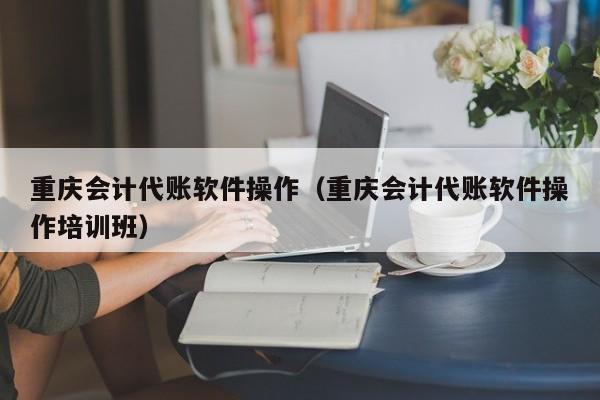 重庆会计代账软件操作（重庆会计代账软件操作培训班）