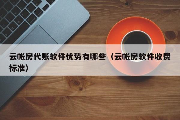 云帐房代账软件优势有哪些（云帐房软件收费标准）