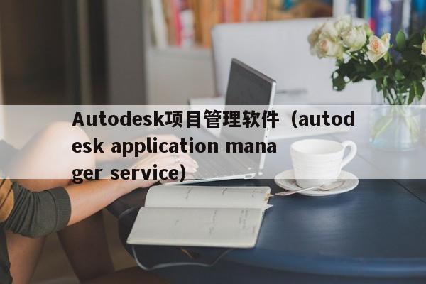 Autodesk项目管理软件（autodesk application manager service）