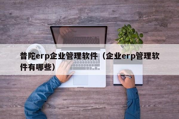 普陀erp企业管理软件（企业erp管理软件有哪些）