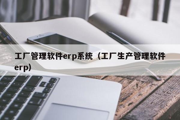 工厂管理软件erp系统（工厂生产管理软件erp）