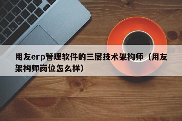 用友erp管理软件的三层技术架构师（用友架构师岗位怎么样）