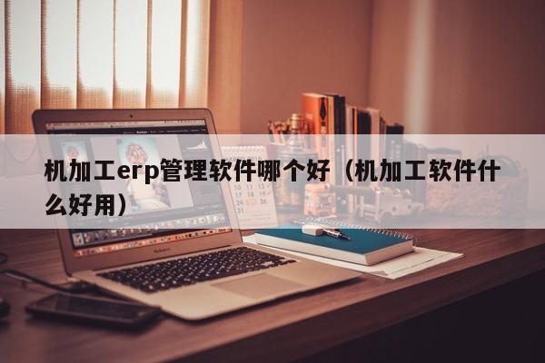 机加工erp管理软件哪个好（机加工软件什么好用）