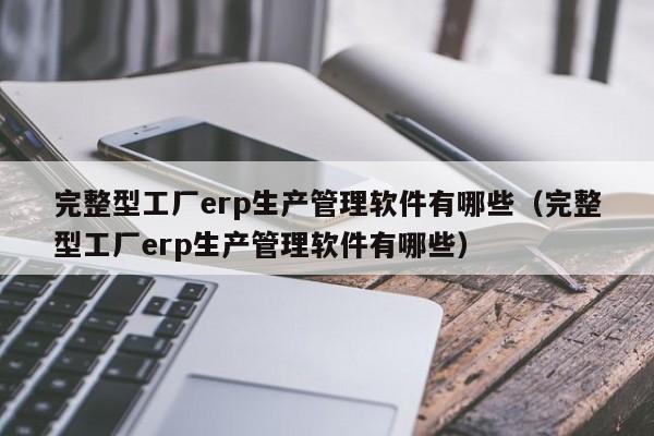 完整型工厂erp生产管理软件有哪些（完整型工厂erp生产管理软件有哪些）