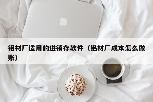 铝材厂适用的进销存软件（铝材厂成本怎么做账）