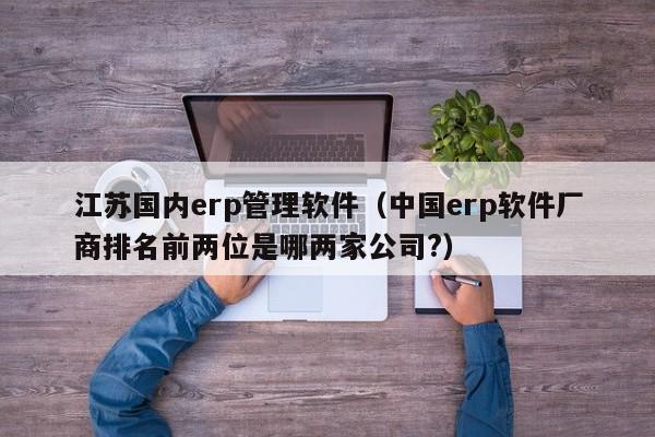 江苏国内erp管理软件（中国erp软件厂商排名前两位是哪两家公司?）