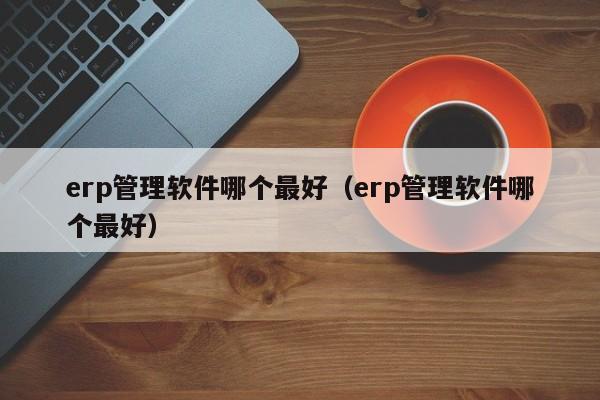 erp管理软件哪个最好（erp管理软件哪个最好）