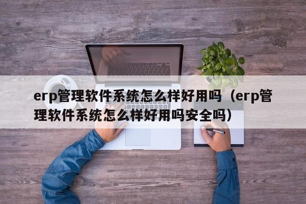 erp管理软件系统怎么样好用吗（erp管理软件系统怎么样好用吗安全吗）