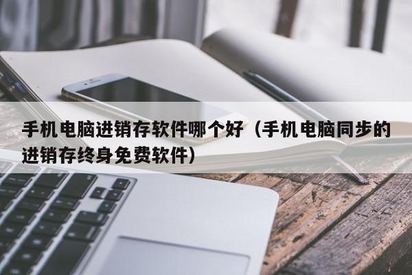 手机电脑进销存软件哪个好（手机电脑同步的进销存终身免费软件）