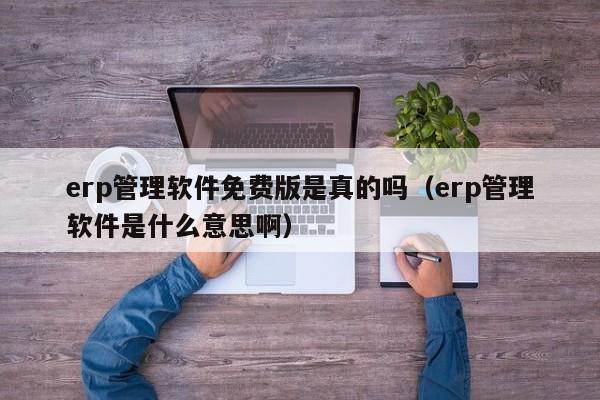 erp管理软件免费版是真的吗（erp管理软件是什么意思啊）