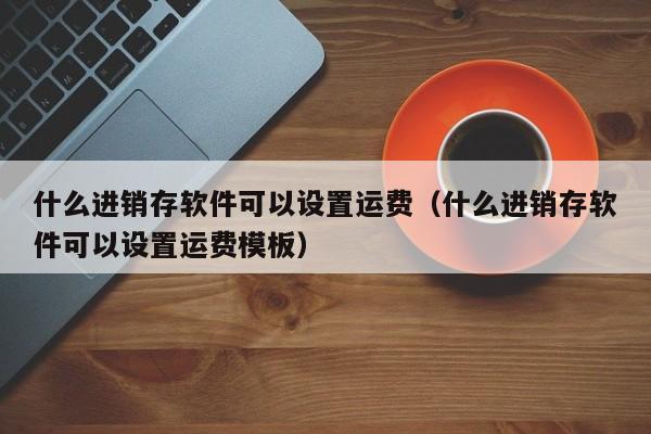 什么进销存软件可以设置运费（什么进销存软件可以设置运费模板）