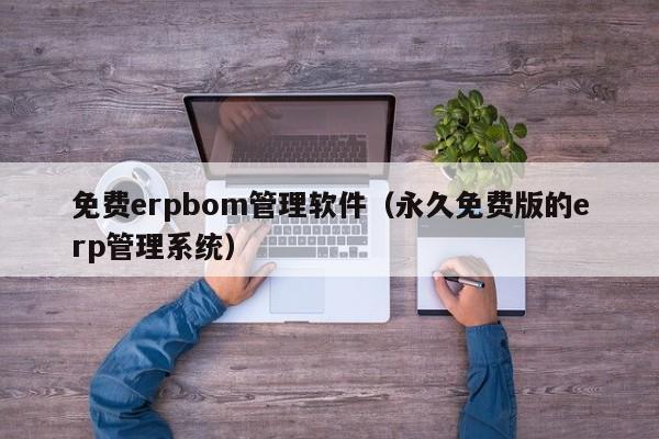 免费erpbom管理软件（永久免费版的erp管理系统）