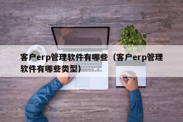 客户erp管理软件有哪些（客户erp管理软件有哪些类型）