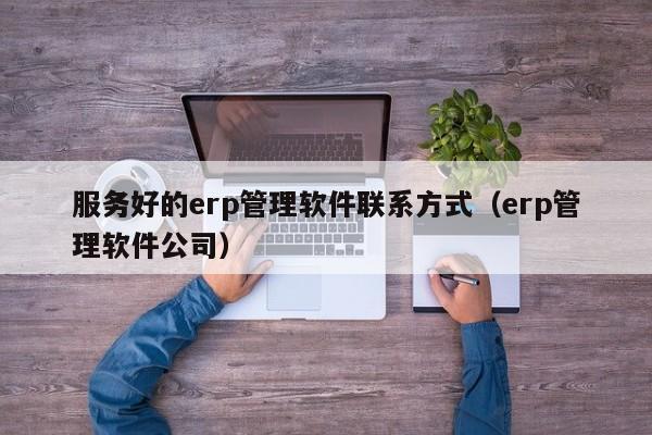 服务好的erp管理软件联系方式（erp管理软件公司）