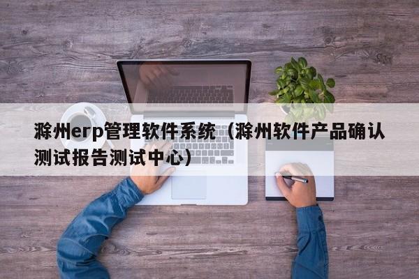 滁州erp管理软件系统（滁州软件产品确认测试报告测试中心）