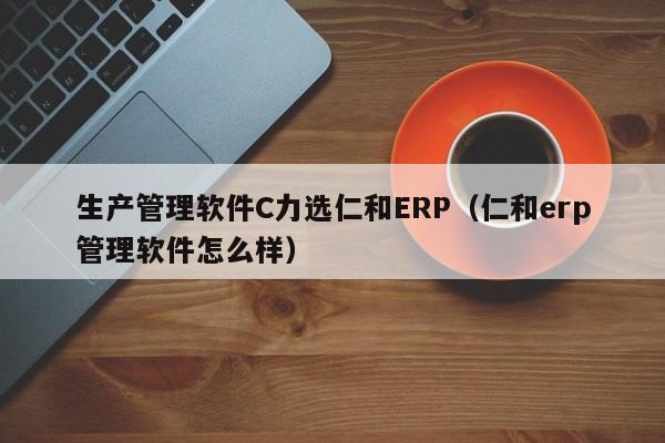 生产管理软件C力选仁和ERP（仁和erp管理软件怎么样）