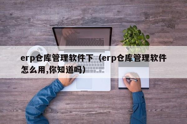 erp仓库管理软件下（erp仓库管理软件怎么用,你知道吗）