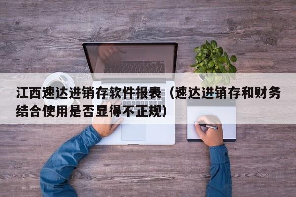 江西速达进销存软件报表（速达进销存和财务结合使用是否显得不正规）