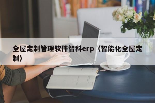 全屋定制管理软件智科erp（智能化全屋定制）