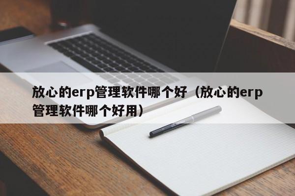 放心的erp管理软件哪个好（放心的erp管理软件哪个好用）