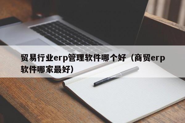 贸易行业erp管理软件哪个好（商贸erp软件哪家最好）