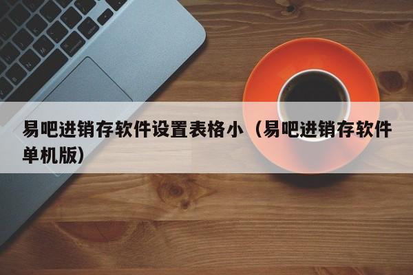 易吧进销存软件设置表格小（易吧进销存软件单机版）