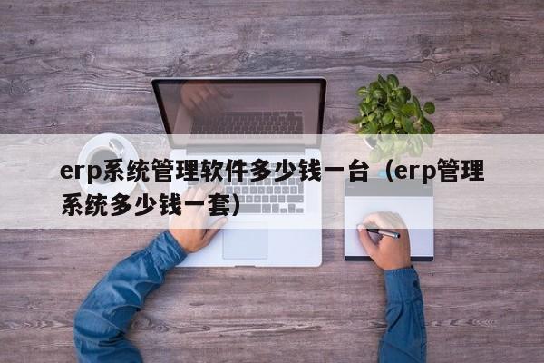 erp系统管理软件多少钱一台（erp管理系统多少钱一套）