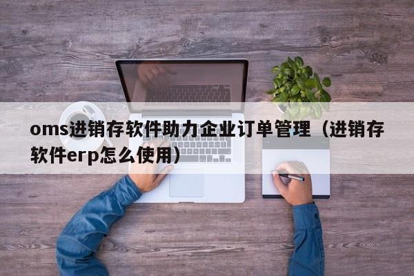 oms进销存软件助力企业订单管理（进销存软件erp怎么使用）