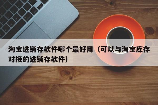 淘宝进销存软件哪个最好用（可以与淘宝库存对接的进销存软件）