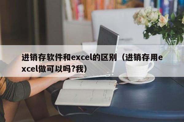 进销存软件和excel的区别（进销存用excel做可以吗?我）