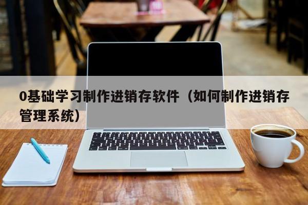 0基础学习制作进销存软件（如何制作进销存管理系统）