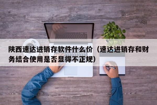 陕西速达进销存软件什么价（速达进销存和财务结合使用是否显得不正规）