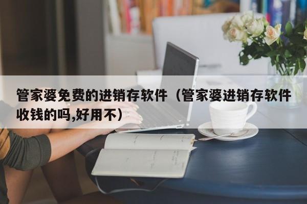 管家婆免费的进销存软件（管家婆进销存软件收钱的吗,好用不）