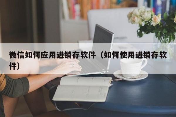 微信如何应用进销存软件（如何使用进销存软件）