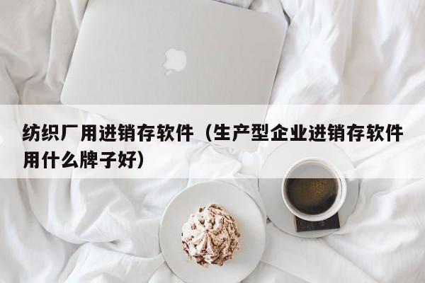 纺织厂用进销存软件（生产型企业进销存软件用什么牌子好）